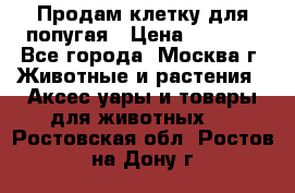 Продам клетку для попугая › Цена ­ 3 000 - Все города, Москва г. Животные и растения » Аксесcуары и товары для животных   . Ростовская обл.,Ростов-на-Дону г.